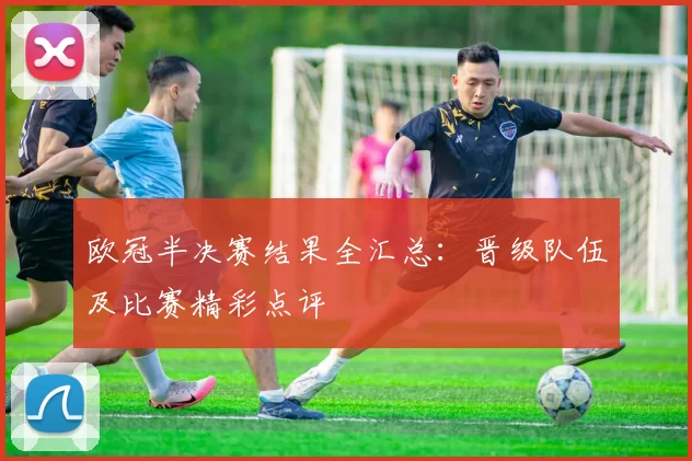 欧冠半决赛结果全汇总：晋级队伍及比赛精彩点评