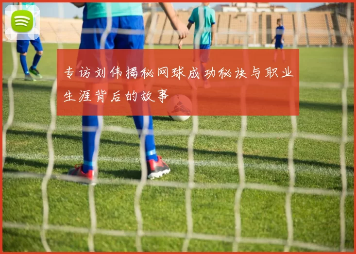 专访刘伟揭秘网球成功秘诀与职业生涯背后的故事