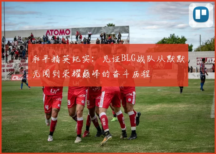 和平精英纪实：见证BLG战队从默默无闻到荣耀巅峰的奋斗历程