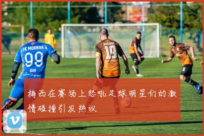 梅西在赛场上怒吼足球明星们的激情碰撞引发热议