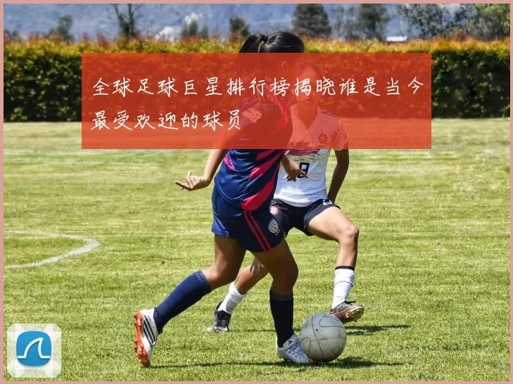 全球足球巨星排行榜揭晓谁是当今最受欢迎的球员