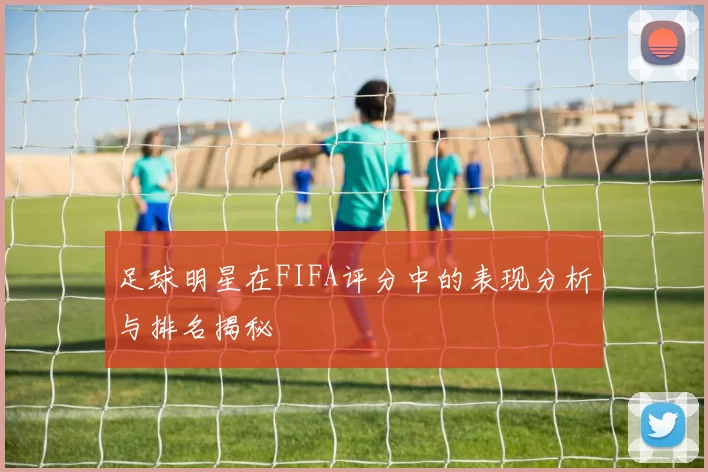 足球明星在FIFA评分中的表现分析与排名揭秘