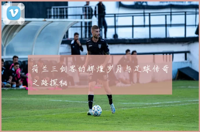 荷兰三剑客的辉煌岁月与足球传奇之路探秘