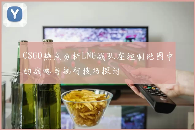 CSGO热点分析LNG战队在控制地图中的战略与执行技巧探讨