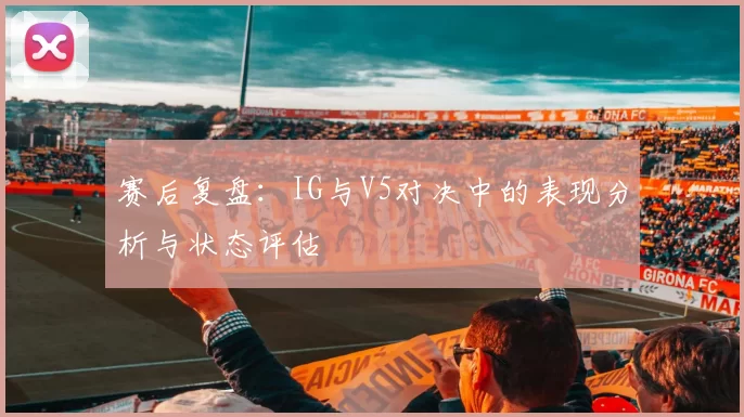 赛后复盘：IG与V5对决中的表现分析与状态评估