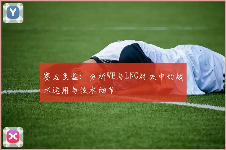 赛后复盘：分析WE与LNG对决中的战术运用与技术细节