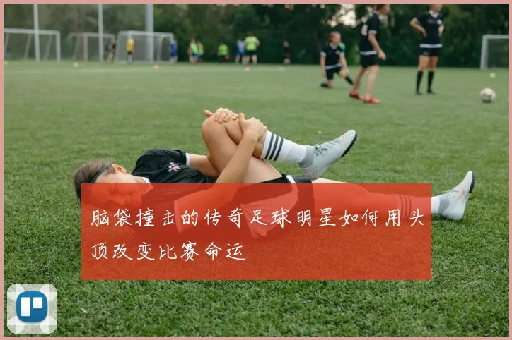 脑袋撞击的传奇足球明星如何用头顶改变比赛命运