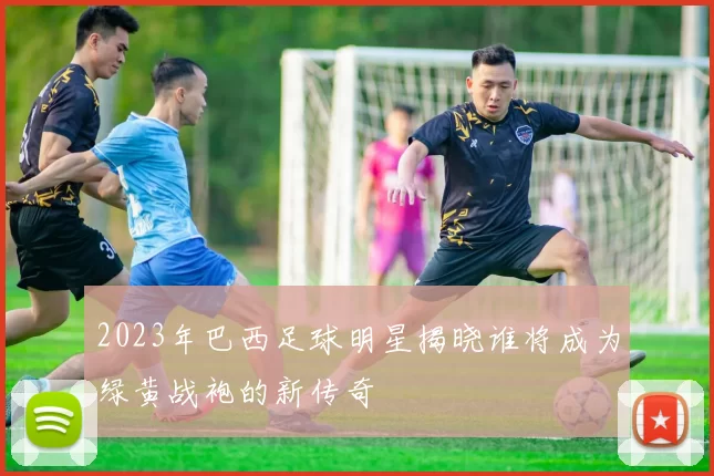 2023年巴西足球明星揭晓谁将成为绿黄战袍的新传奇