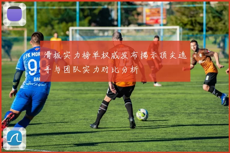 滑板实力榜单权威发布揭示顶尖选手与团队实力对比分析