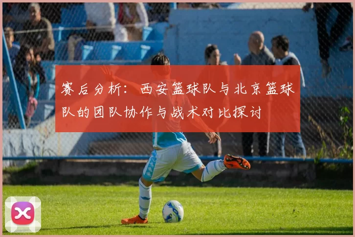 赛后分析：西安篮球队与北京篮球队的团队协作与战术对比探讨