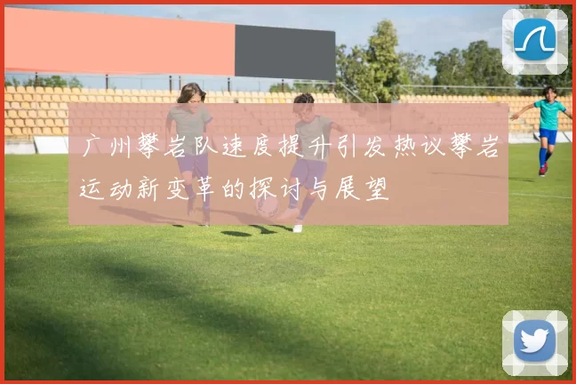 广州攀岩队速度提升引发热议攀岩运动新变革的探讨与展望
