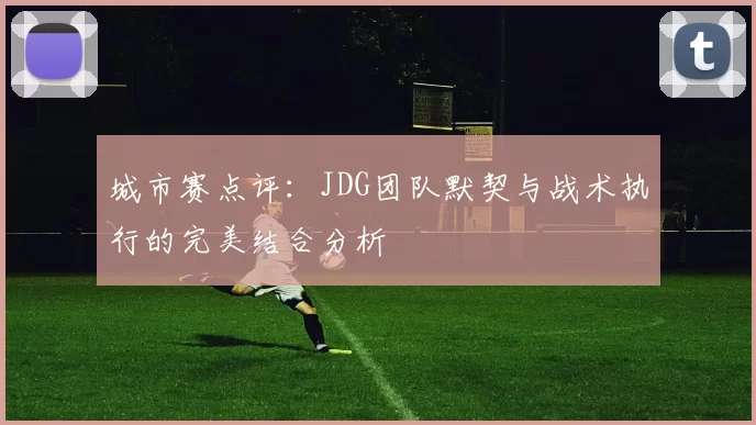 城市赛点评：JDG团队默契与战术执行的完美结合分析