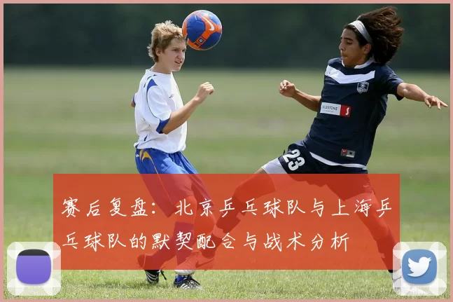 赛后复盘：北京乒乓球队与上海乒乓球队的默契配合与战术分析