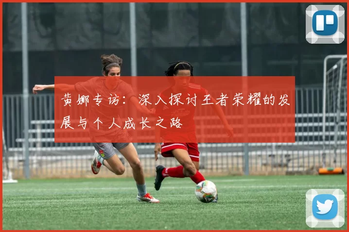 黄娜专访：深入探讨王者荣耀的发展与个人成长之路