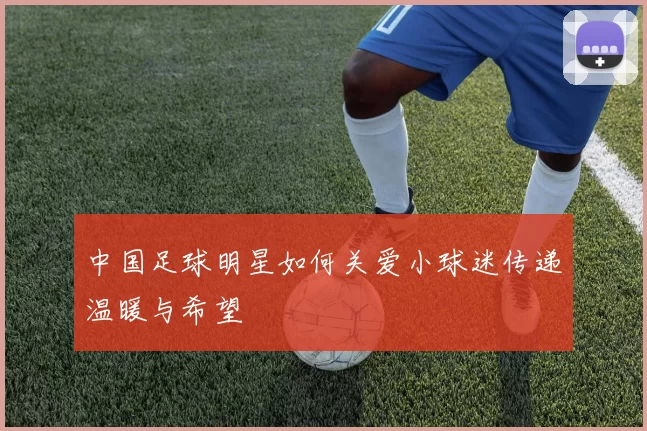 中国足球明星如何关爱小球迷传递温暖与希望
