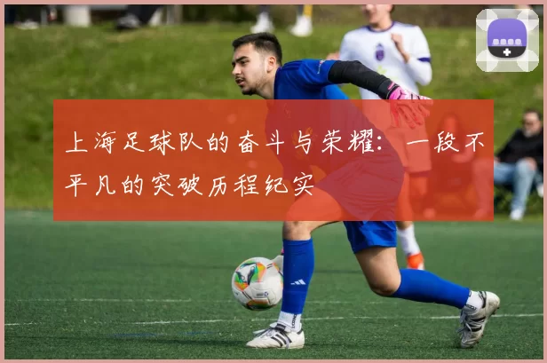 上海足球队的奋斗与荣耀：一段不平凡的突破历程纪实