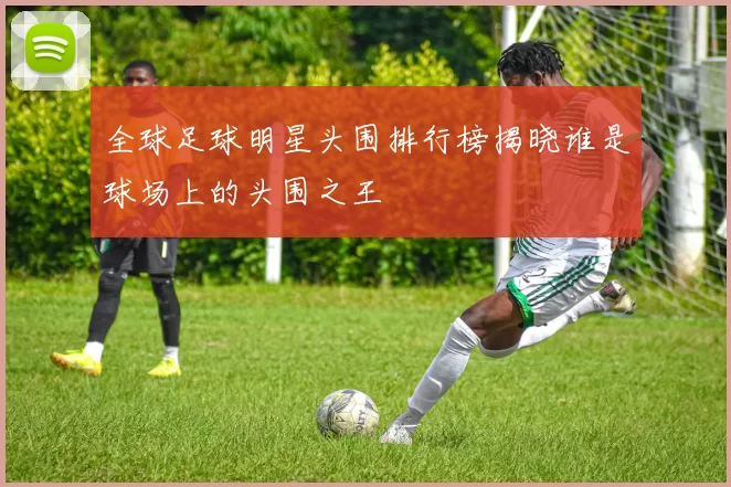 全球足球明星头围排行榜揭晓谁是球场上的头围之王