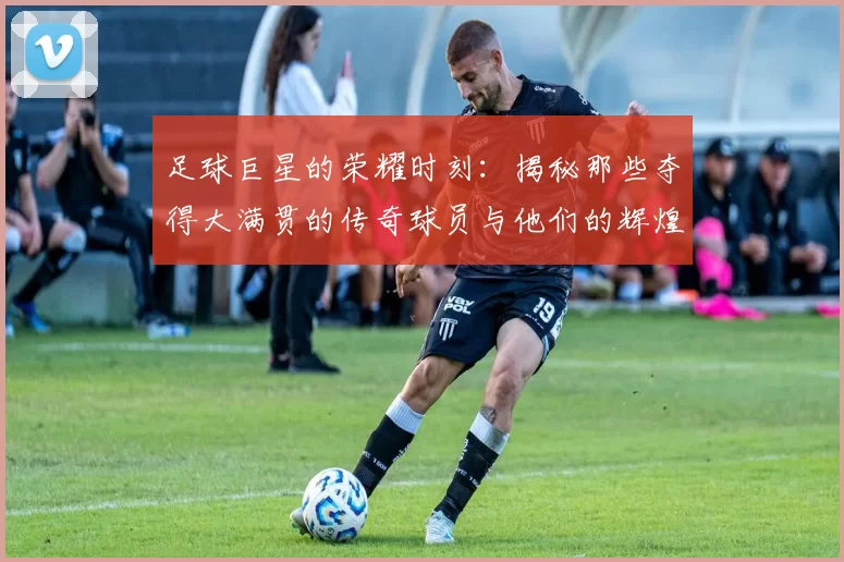 足球巨星的荣耀时刻：揭秘那些夺得大满贯的传奇球员与他们的辉煌成就