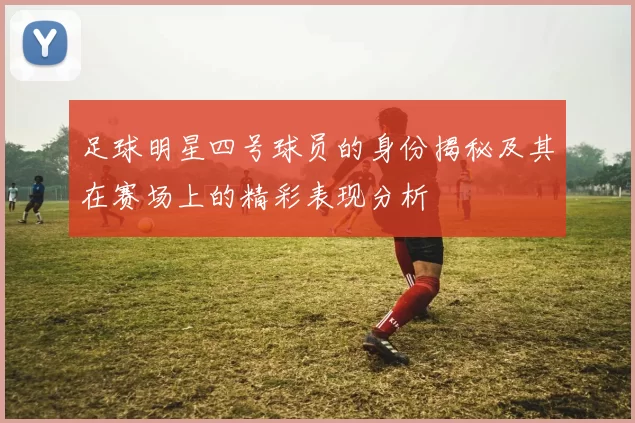 足球明星四号球员的身份揭秘及其在赛场上的精彩表现分析