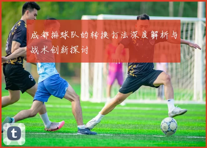 成都排球队的转换打法深度解析与战术创新探讨