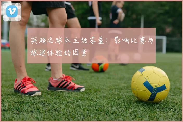 英超各球队主场容量：影响比赛与球迷体验的因素