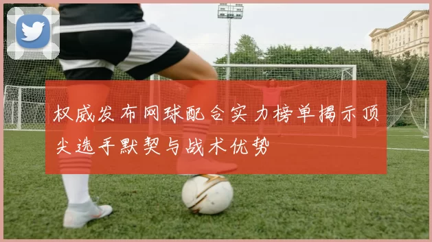 权威发布网球配合实力榜单揭示顶尖选手默契与战术优势