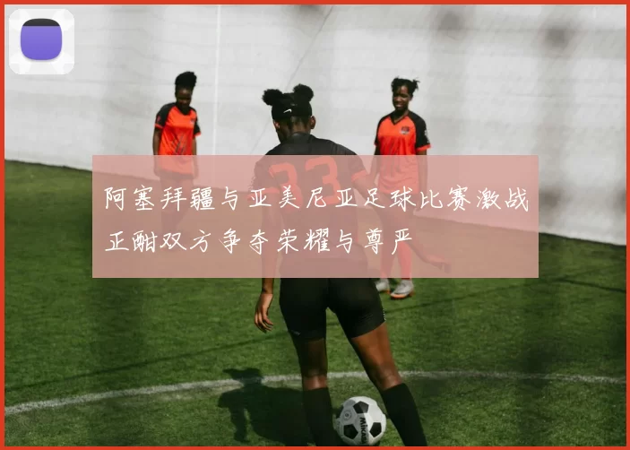 阿塞拜疆与亚美尼亚足球比赛激战正酣双方争夺荣耀与尊严