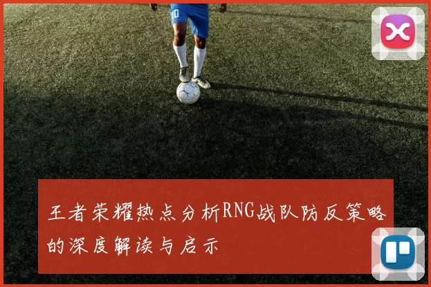 王者荣耀热点分析RNG战队防反策略的深度解读与启示