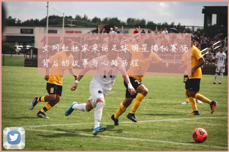 女网红独家采访足球明星揭秘赛场背后的故事与心路历程