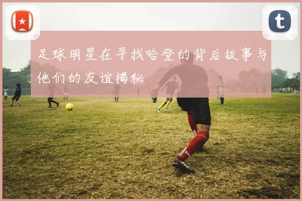 足球明星在寻找哈登的背后故事与他们的友谊揭秘