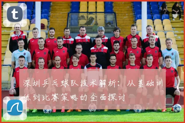 深圳乒乓球队技术解析：从基础训练到比赛策略的全面探讨