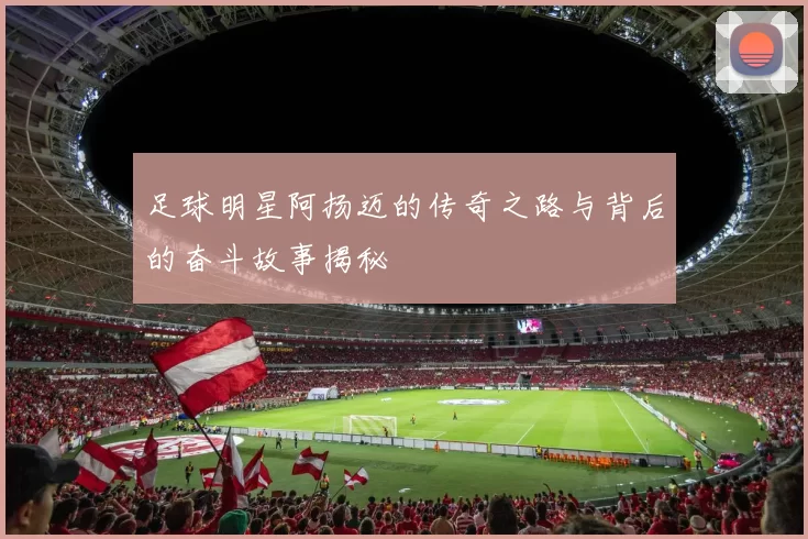 足球明星阿扬迈的传奇之路与背后的奋斗故事揭秘