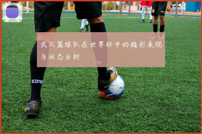 武汉篮球队在世界杯中的精彩表现与状态分析