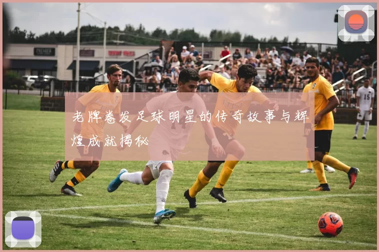 老牌卷发足球明星的传奇故事与辉煌成就揭秘