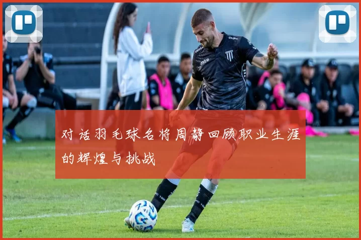对话羽毛球名将周静回顾职业生涯的辉煌与挑战