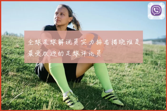全球足球解说员实力排名揭晓谁是最受欢迎的足球评论员