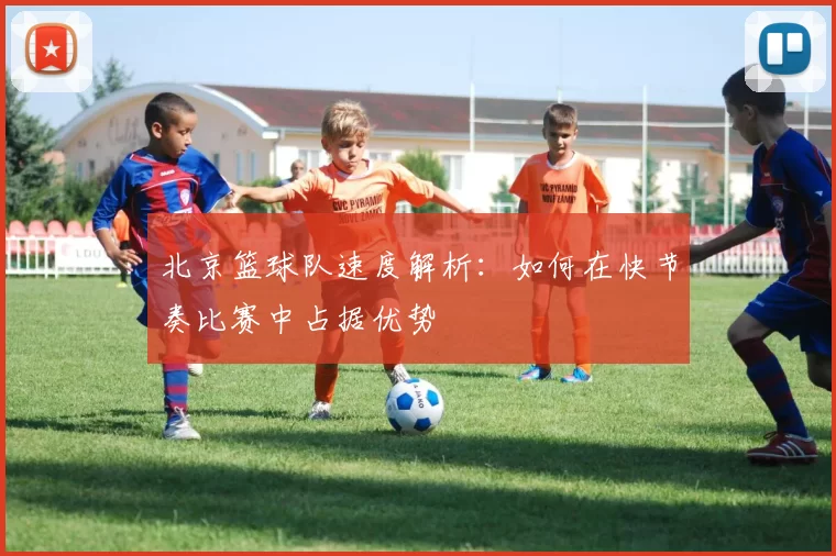 北京篮球队速度解析：如何在快节奏比赛中占据优势