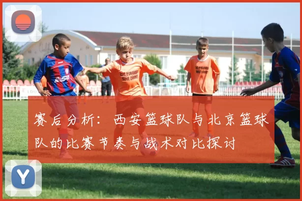 赛后分析：西安篮球队与北京篮球队的比赛节奏与战术对比探讨