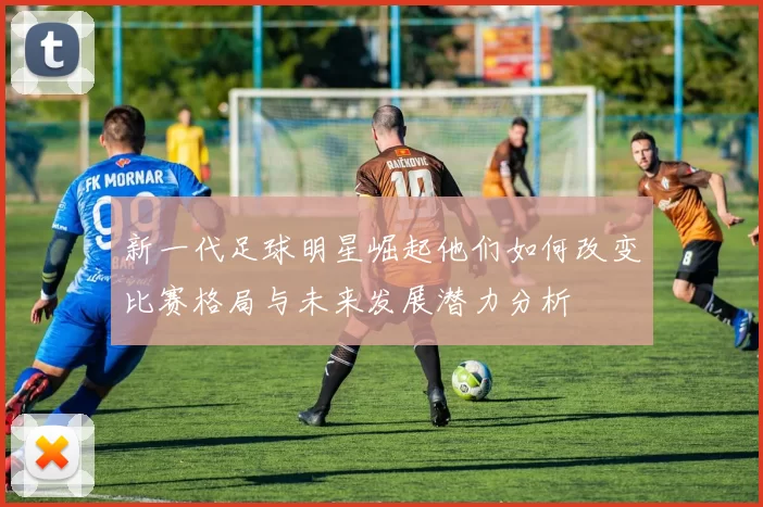 新一代足球明星崛起他们如何改变比赛格局与未来发展潜力分析
