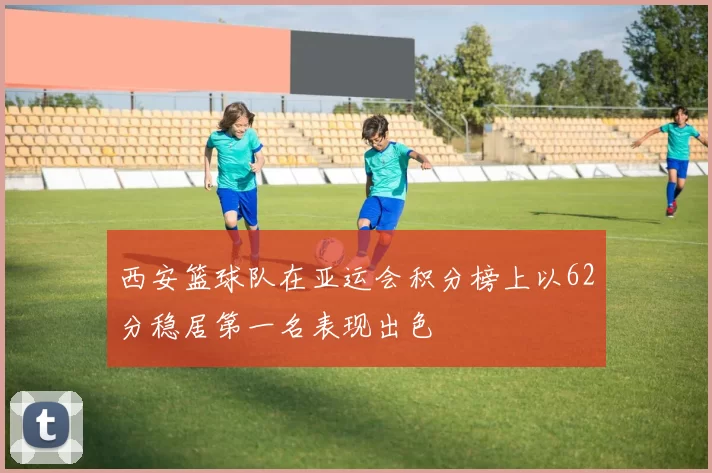 西安篮球队在亚运会积分榜上以62分稳居第一名表现出色