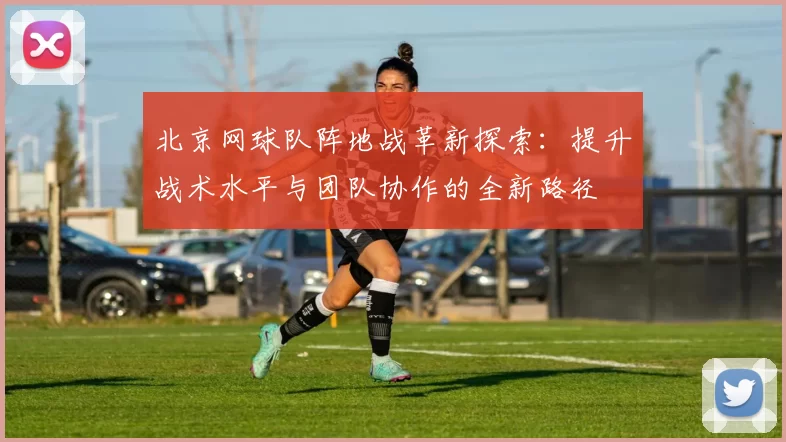 北京网球队阵地战革新探索：提升战术水平与团队协作的全新路径