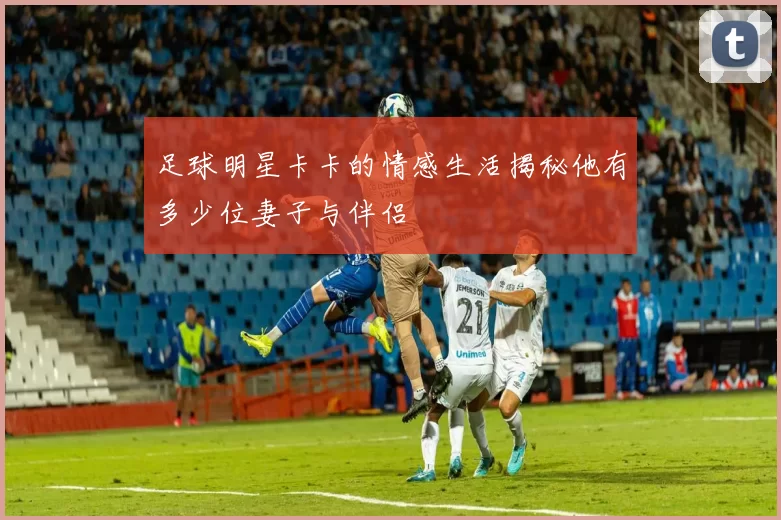 足球明星卡卡的情感生活揭秘他有多少位妻子与伴侣