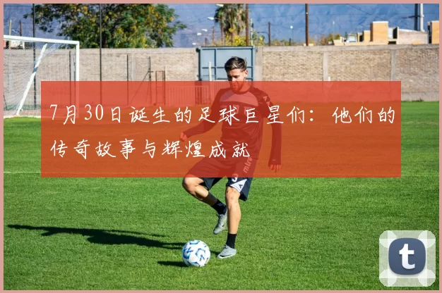 7月30日诞生的足球巨星们：他们的传奇故事与辉煌成就