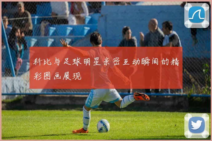 科比与足球明星亲密互动瞬间的精彩图画展现