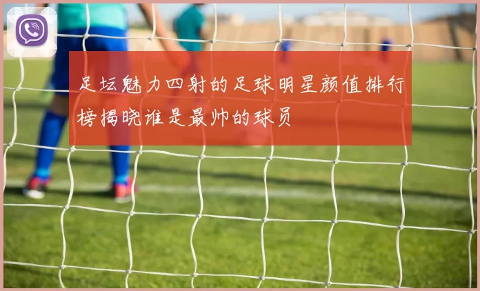 足坛魅力四射的足球明星颜值排行榜揭晓谁是最帅的球员