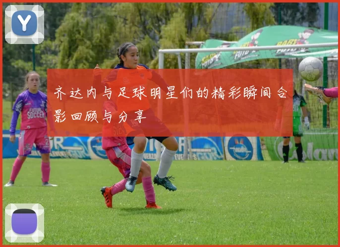齐达内与足球明星们的精彩瞬间合影回顾与分享