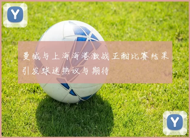 曼城与上海海港激战正酣比赛结果引发球迷热议与期待