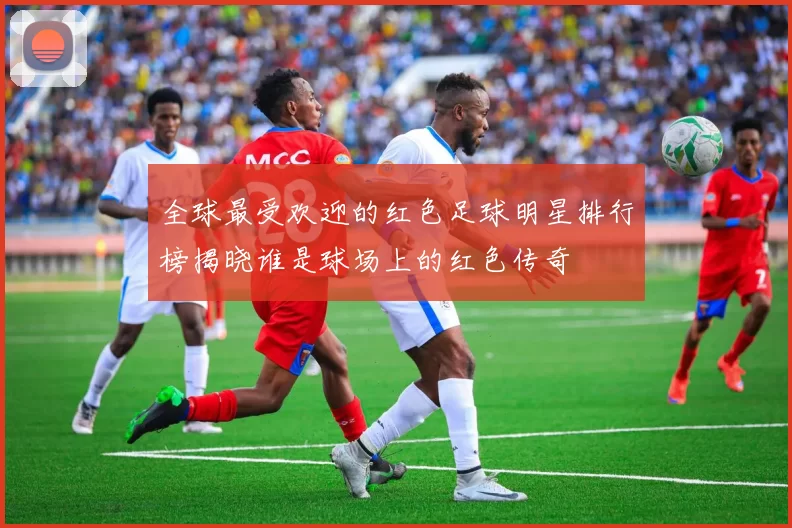 全球最受欢迎的红色足球明星排行榜揭晓谁是球场上的红色传奇