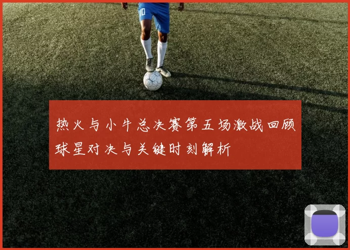 热火与小牛总决赛第五场激战回顾球星对决与关键时刻解析